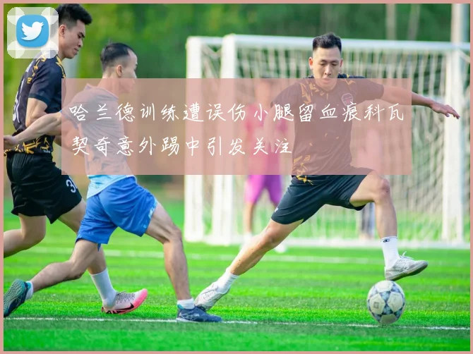 哈兰德训练遭误伤小腿留血痕科瓦契奇意外踢中引发关注