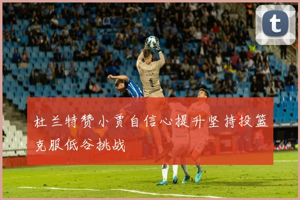 杜兰特赞小贾自信心提升坚持投篮克服低谷挑战