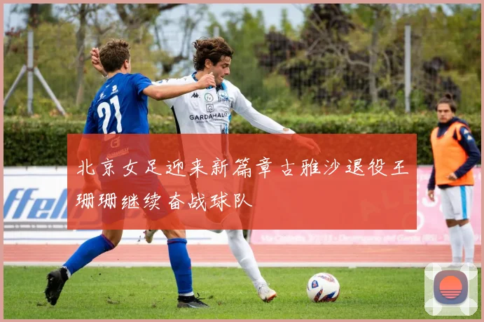 北京女足迎来新篇章古雅沙退役王珊珊继续奋战球队