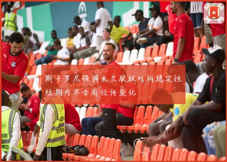 斯卡罗尼强调米兰股权结构稳定性短期内不会有任何变化
