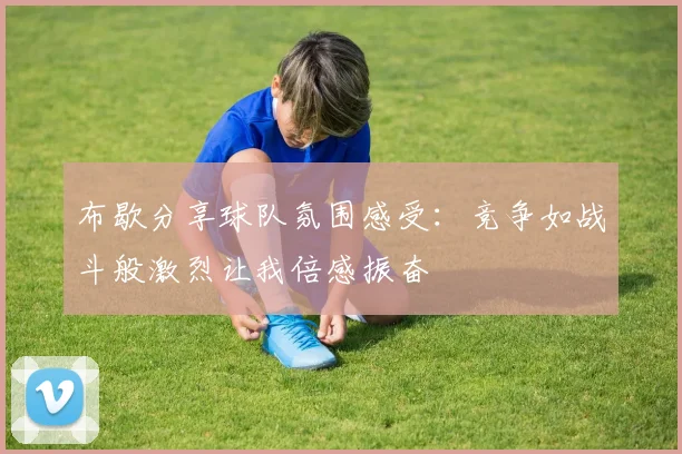布歇分享球队氛围感受：竞争如战斗般激烈让我倍感振奋
