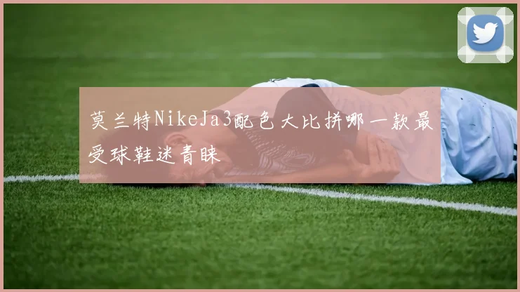 莫兰特NikeJa3配色大比拼哪一款最受球鞋迷青睐
