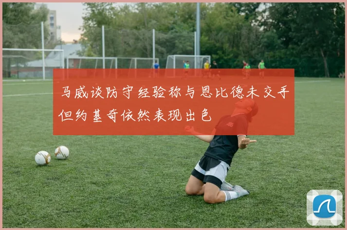 马威谈防守经验称与恩比德未交手但约基奇依然表现出色