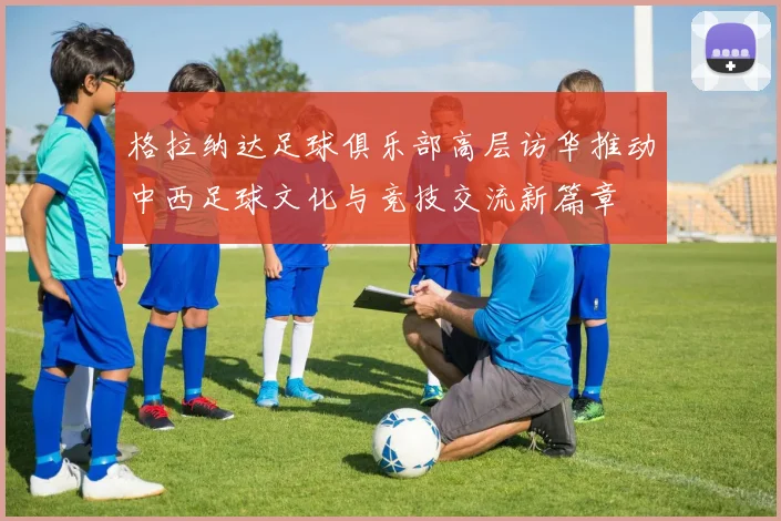 格拉纳达足球俱乐部高层访华推动中西足球文化与竞技交流新篇章