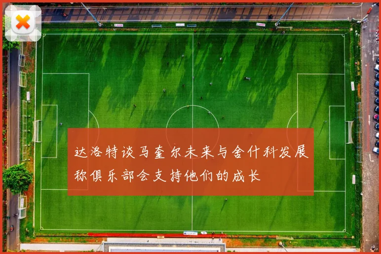 达洛特谈马奎尔未来与舍什科发展称俱乐部会支持他们的成长