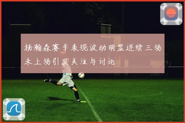 杨瀚森赛季表现波动明显连续三场未上场引发关注与讨论