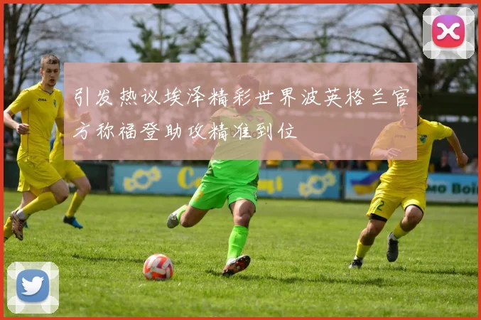 引发热议埃泽精彩世界波英格兰官方称福登助攻精准到位