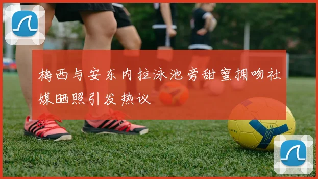 梅西与安东内拉泳池旁甜蜜拥吻社媒晒照引发热议