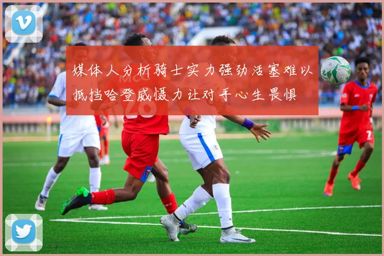 媒体人分析骑士实力强劲活塞难以抵挡哈登威慑力让对手心生畏惧