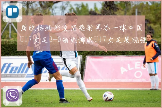周欣怡精彩凌空垫射再添一球中国U17女足3-0领先挪威U17女足展现强劲实力